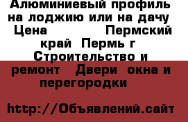 Алюминиевый профиль на лоджию или на дачу › Цена ­ 10 000 - Пермский край, Пермь г. Строительство и ремонт » Двери, окна и перегородки   